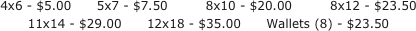 4x6 - $5.00      5x7 - $7.50         8x10 - $20.00         8x12 - $23.50
11x14 - $29.00      12x18 - $35.00      Wallets (8) - $23.50